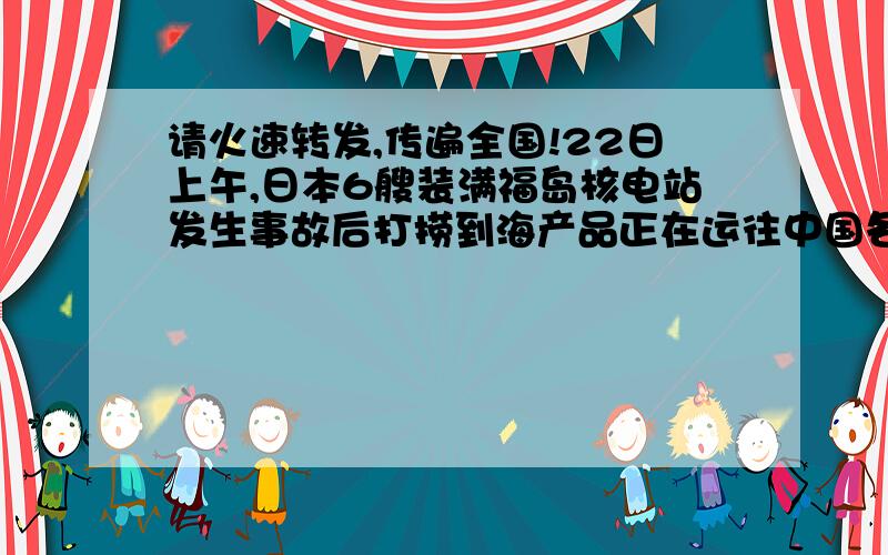 请火速转发,传遍全国!22日上午,日本6艘装满福岛核电站发生事故后打捞到海产品正在运往中国各大港口我对天发誓 ：如果三个月没有1百万人转的话,这表示我们中国人真的败了!是中国人转发