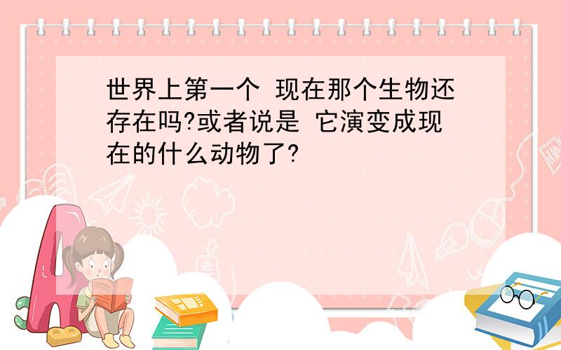 世界上第一个 现在那个生物还存在吗?或者说是 它演变成现在的什么动物了?