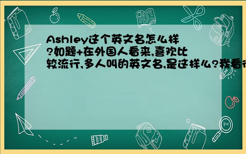 Ashley这个英文名怎么样?如题+在外国人看来,喜欢比较流行,多人叫的英文名,是这样么?我看很多外国人的名字都是一些普通的,经常听到的名字.