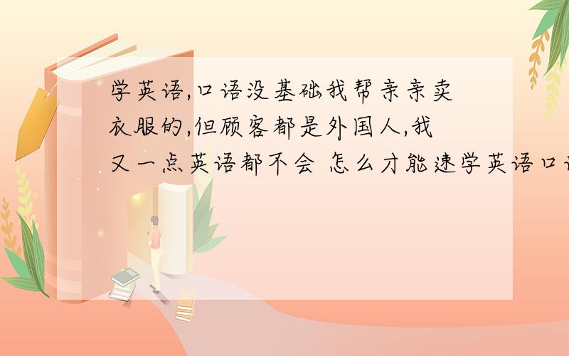 学英语,口语没基础我帮亲亲卖衣服的,但顾客都是外国人,我又一点英语都不会 怎么才能速学英语口语呢,