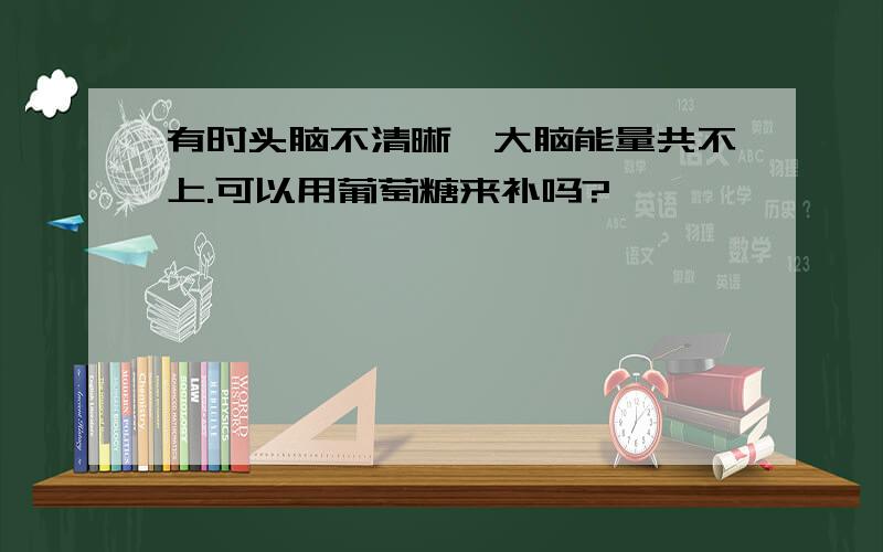 有时头脑不清晰,大脑能量共不上.可以用葡萄糖来补吗?