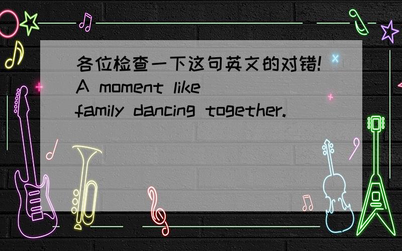 各位检查一下这句英文的对错!A moment like family dancing together.