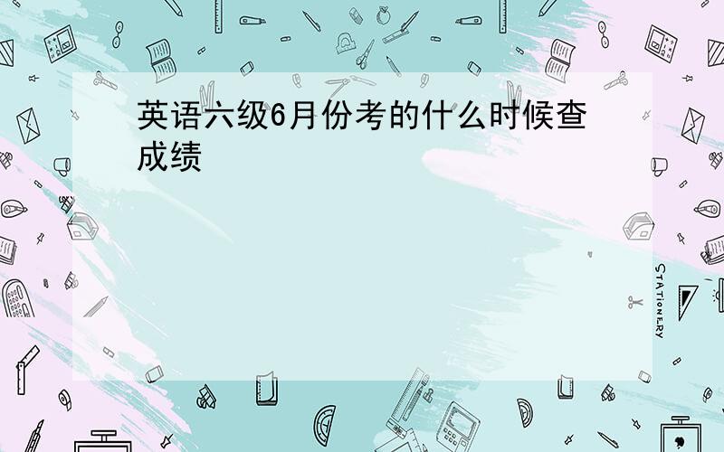 英语六级6月份考的什么时候查成绩