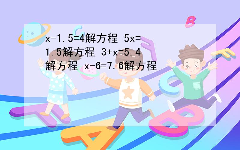 x-1.5=4解方程 5x=1.5解方程 3+x=5.4解方程 x-6=7.6解方程