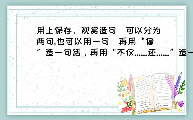 用上保存、观赏造句（可以分为两句,也可以用一句）再用“像”造一句话，再用“不仅......还......”造一句话，最后用“有......有......还有......'造一句话就给分数。