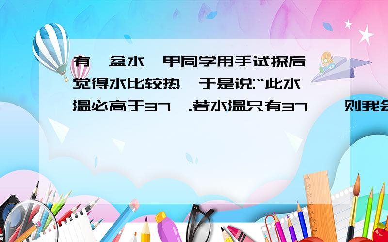 有一盆水,甲同学用手试探后,觉得水比较热,于是说:“此水温必高于37℃.若水温只有37℃,则我会感觉既不冷