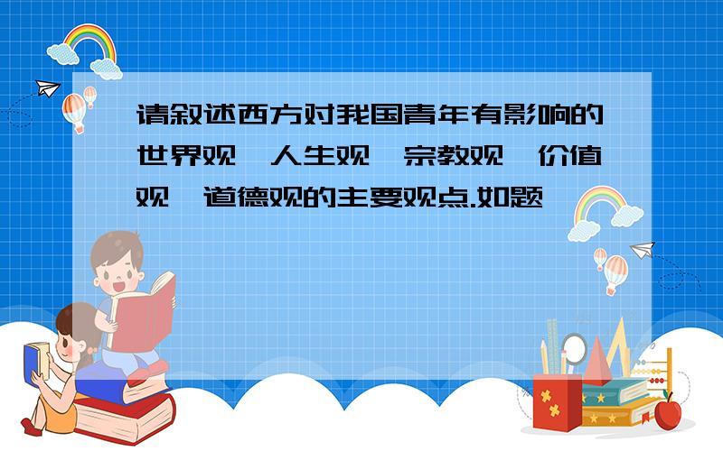 请叙述西方对我国青年有影响的世界观,人生观,宗教观,价值观,道德观的主要观点.如题