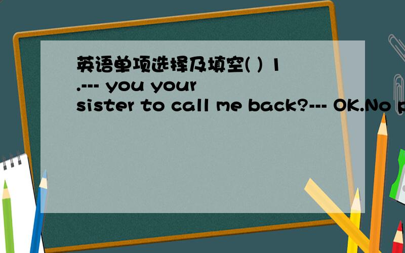 英语单项选择及填空( ) 1.--- you your sister to call me back?--- OK.No problem.A.Did,ask B.Will,please ask C.Have,asked D.Were,asking( ) 2.My friend from Africa called me and we for hours.A.chatted B.will chat C.are chatting D.chat( ) 3.There