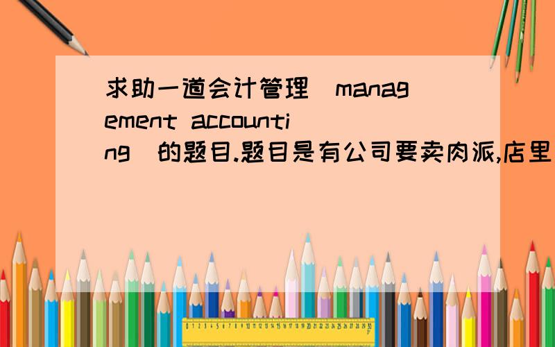 求助一道会计管理（management accounting)的题目.题目是有公司要卖肉派,店里最大的容量是每月卖30,000个派sales price= $3.25/pieFixed cost= $30,000/monthVariable cost= $1.25/pieQ：What does it cost to make and distribute