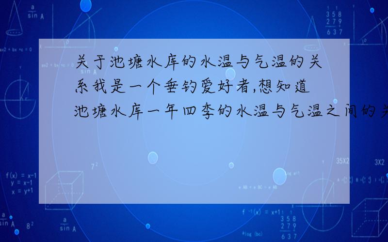 关于池塘水库的水温与气温的关系我是一个垂钓爱好者,想知道池塘水库一年四季的水温与气温之间的关系,以及从水面到水底的温度变化规律.最好是一年四季的都有总之越详细越好,我是山东