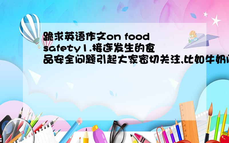 跪求英语作文on food safety1.接连发生的食品安全问题引起大家密切关注,比如牛奶问题；2.请分析一下食品安全的重要性；3.你认为相关部门应采取什么措施加强食品安全.应该让你发邮箱的，现