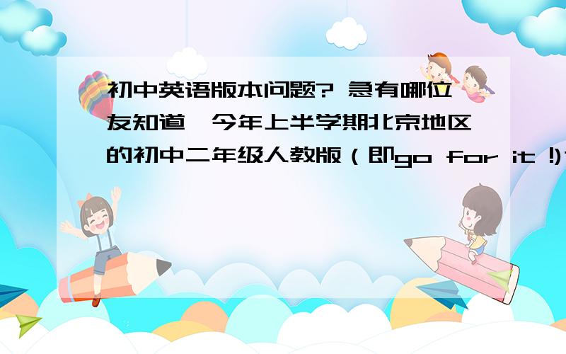 初中英语版本问题? 急有哪位友知道,今年上半学期北京地区的初中二年级人教版（即go for it !)这个版本与我们河南平顶山2004年的初二英语人教版是否差不多?越详细越好!