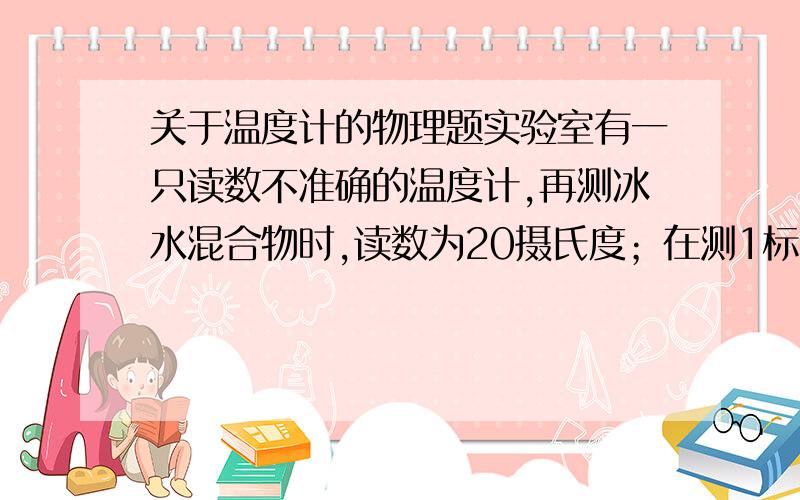 关于温度计的物理题实验室有一只读数不准确的温度计,再测冰水混合物时,读数为20摄氏度；在测1标准大气压沸水的温度时,读数为80摄氏度.当该温度计的示数为41摄氏度时,其对应的实际温度