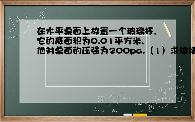 在水平桌面上放置一个玻璃杯,它的底面积为0.01平方米,他对桌面的压强为200pa.（1）求玻璃杯的质量.（2）在玻璃杯中装入1kg的水之后,水对杯底的压强为900pa,求水的深度.（3）通过计算推测出