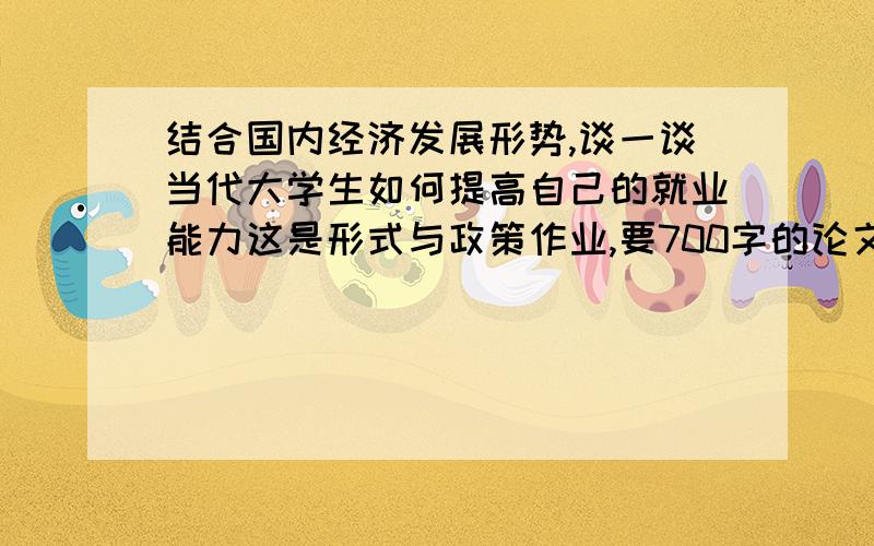 结合国内经济发展形势,谈一谈当代大学生如何提高自己的就业能力这是形式与政策作业,要700字的论文