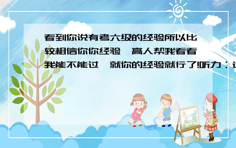 看到你说有考六级的经验所以比较相信你你经验,高人帮我看看我能不能过,就你的经验就行了!听力：选择18,词语2,快速阅读8,短文问答1个完整的其他不完全正确,仔细阅读7个,完形填空9,翻译没