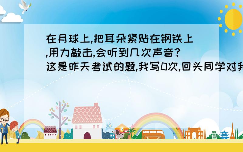 在月球上,把耳朵紧贴在钢铁上,用力敲击,会听到几次声音?这是昨天考试的题,我写0次,回头同学对我说不对,是1次,我说真空不是不传声吗?他说固体能传,到底是1次还是0次啊