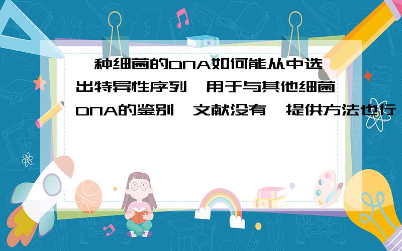 一种细菌的DNA如何能从中选出特异性序列,用于与其他细菌DNA的鉴别,文献没有,提供方法也行,谢谢了 !我主要用于型的鉴定!