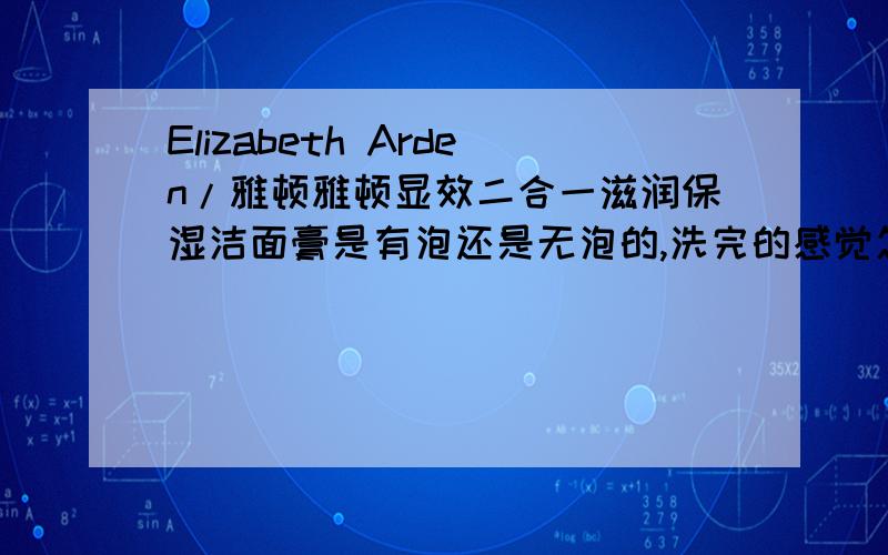 Elizabeth Arden/雅顿雅顿显效二合一滋润保湿洁面膏是有泡还是无泡的,洗完的感觉怎么样呢,最近有用新生代时空眼胶没加眼霜用着也不错呢!就很想买其他产品了.