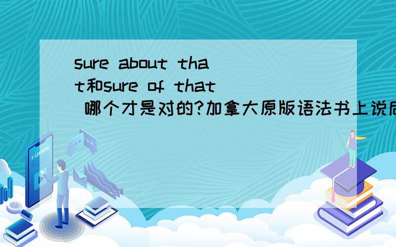 sure about that和sure of that 哪个才是对的?加拿大原版语法书上说后者是对的 可为什么我看前者好像也可以那sure about that也可以吗?