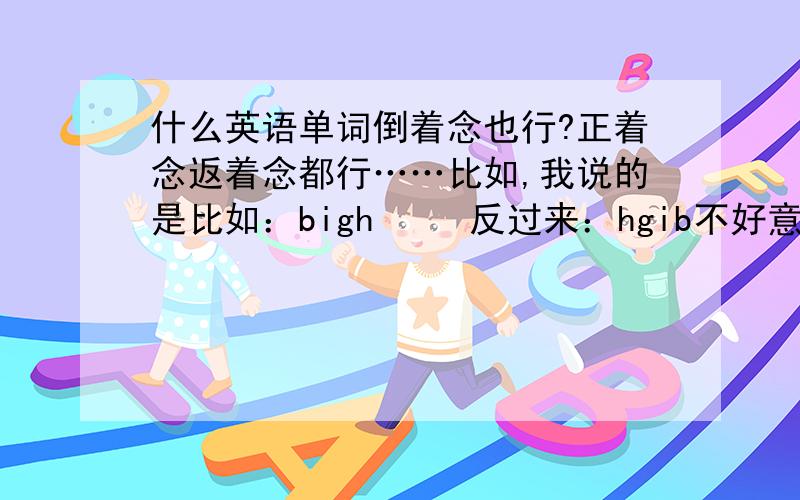 什么英语单词倒着念也行?正着念返着念都行……比如,我说的是比如：bigh     反过来：hgib不好意思，是不是我说的不够详细，颠倒前后的汉语意思要不同呢。