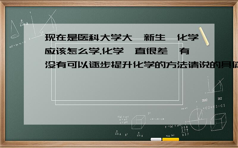 现在是医科大学大一新生,化学应该怎么学.化学一直很差,有没有可以逐步提升化学的方法请说的具体一点