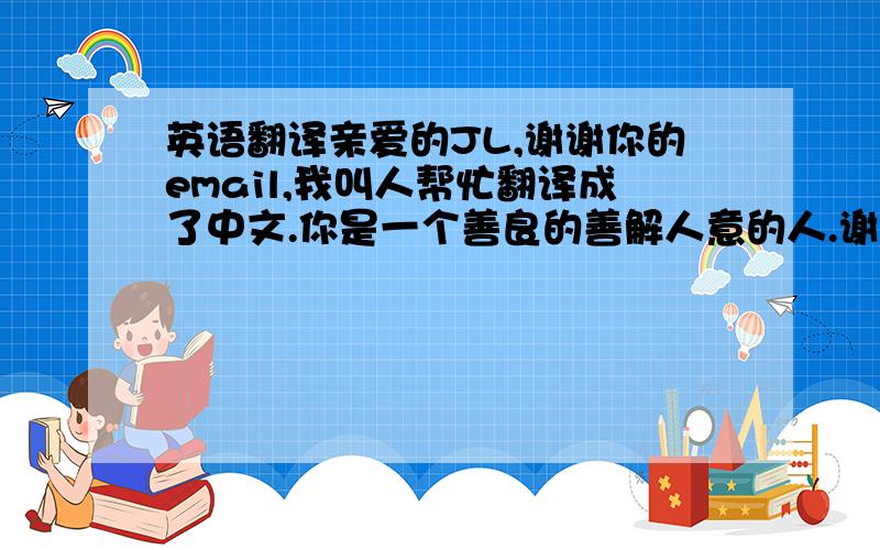 英语翻译亲爱的JL,谢谢你的email,我叫人帮忙翻译成了中文.你是一个善良的善解人意的人.谢谢你的赞美,我觉得我对那些赞美受之有愧,但我仍然很高兴.祝你有美好的一天.坚决不要翻译器,