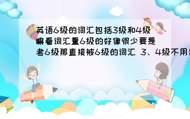 英语6级的词汇包括3级和4级嘛看词汇量6级的好像很少要是考6级那直接被6级的词汇 3、4级不用背么我现在该考3级了 直接背6级的单词行吗语法上呢?