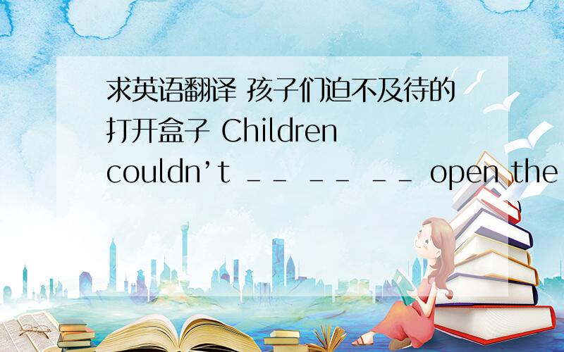 求英语翻译 孩子们迫不及待的打开盒子 Children couldn’t ＿＿ ＿＿ ＿＿ open the boxes.