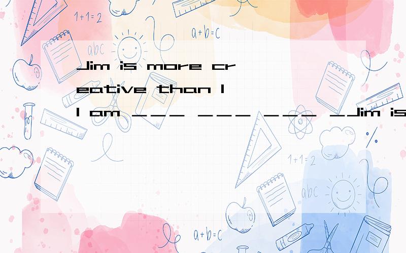 Jim is more creative than I I am ＿＿＿ ＿＿＿ ＿＿＿ ＿Jim is more creative than II am ＿＿＿ ＿＿＿ ＿＿＿ ＿＿＿ Jim