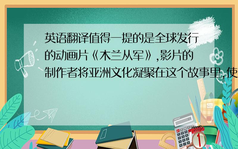 英语翻译值得一提的是全球发行的动画片《木兰从军》,影片的制作者将亚洲文化凝聚在这个故事里,使全球观众对中国诗歌的魅力有了更深的了解.影片以虚实结合的手法,夸张的东方式构图和