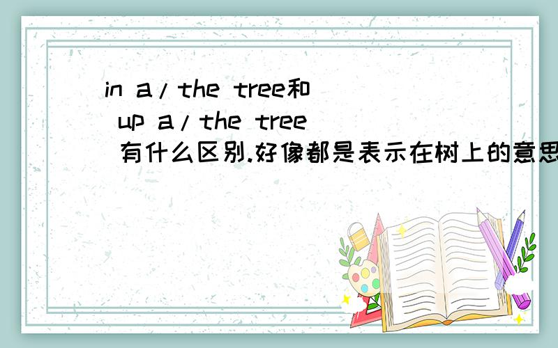 in a/the tree和 up a/the tree 有什么区别.好像都是表示在树上的意思.是不是一个意思呢?有没有什么区别.