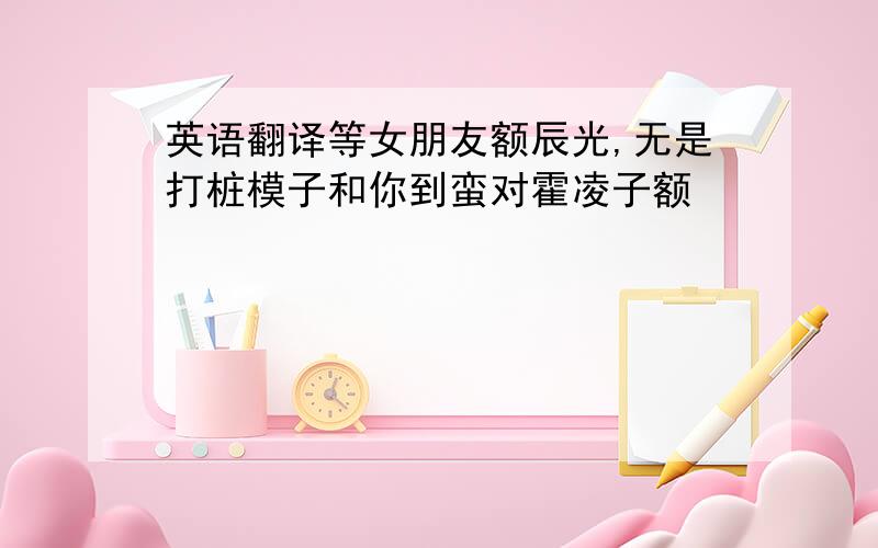 英语翻译等女朋友额辰光,无是打桩模子和你到蛮对霍凌子额