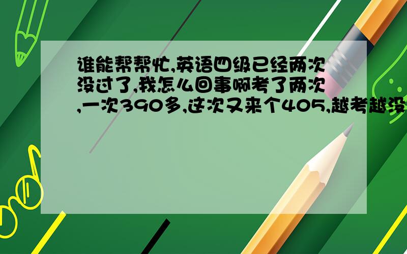 谁能帮帮忙,英语四级已经两次没过了,我怎么回事啊考了两次,一次390多,这次又来个405,越考越没信心.这样我会有了阴影,然后屡战屡败.