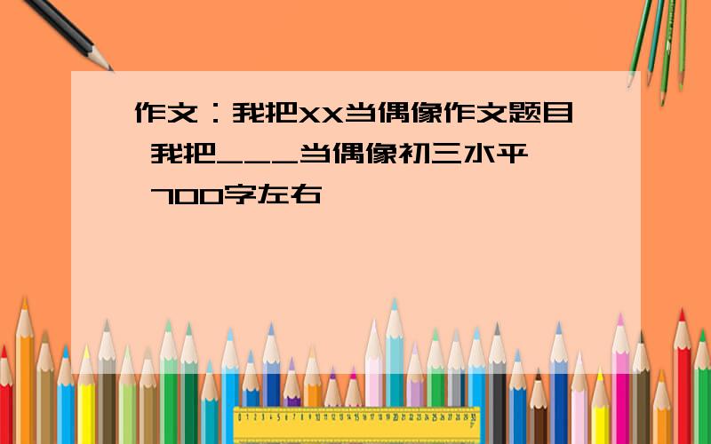 作文：我把XX当偶像作文题目 我把___当偶像初三水平  700字左右