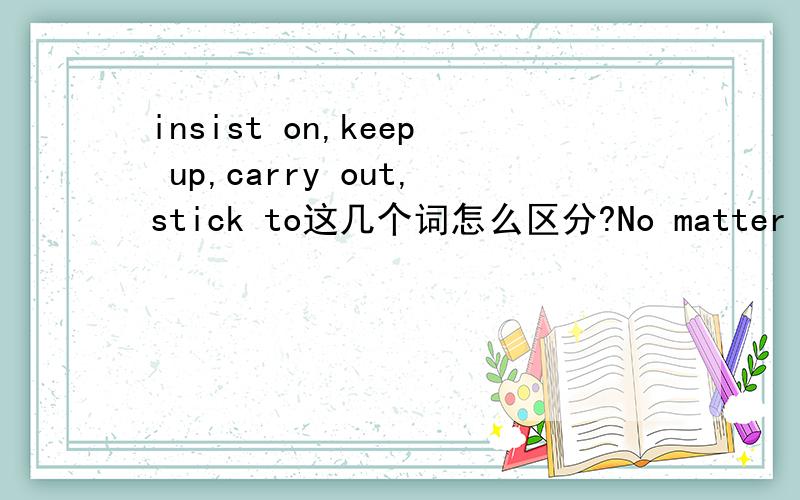 insist on,keep up,carry out,stick to这几个词怎么区分?No matter what you say,I shall stick to my own opinion.为什么这题选stick to?