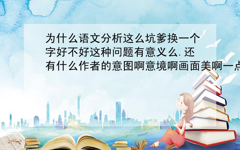 为什么语文分析这么坑爹换一个字好不好这种问题有意义么.还有什么作者的意图啊意境啊画面美啊一点也不觉得为毛偏偏老师和参考书就叽里呱啦的说了很多很多.真心觉得坑爹.