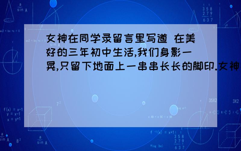 女神在同学录留言里写道 在美好的三年初中生活,我们身影一晃,只留下地面上一串串长长的脚印.女神在同学录留言里写道 在美好的三年初中生活,我们身影一晃,只留下地面上一串串长长的脚