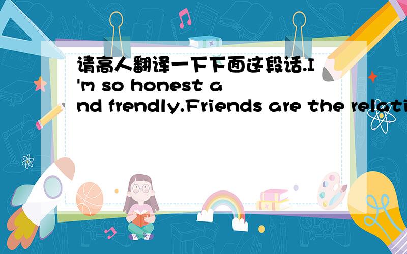 请高人翻译一下下面这段话.I'm so honest and frendly.Friends are the relatives who care about you, be there for you,make you happy, but not for any profit. Friends are soldiers who fight with you in the crucial minutes, but never give you s