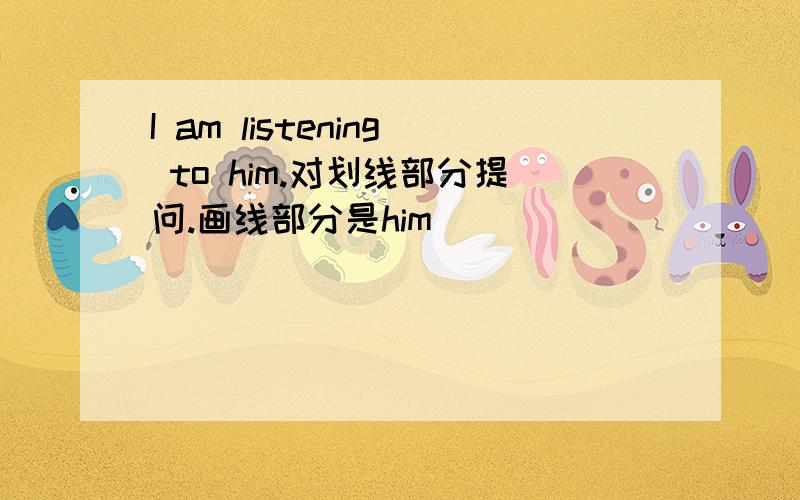 I am listening to him.对划线部分提问.画线部分是him