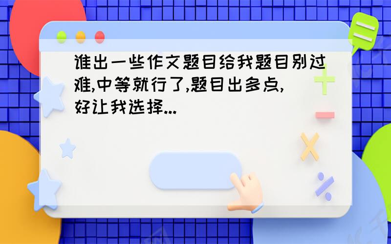 谁出一些作文题目给我题目别过难,中等就行了,题目出多点,好让我选择...