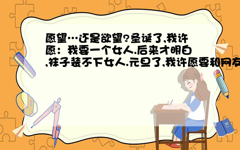 愿望…还是欲望?圣诞了,我许愿：我要一个女人.后来才明白,袜子装不下女人.元旦了,我许愿要和网友约会.约好了…最后放我飞机…我想在地上挖个洞洞,强了地球…补充一点,已经不明白是因