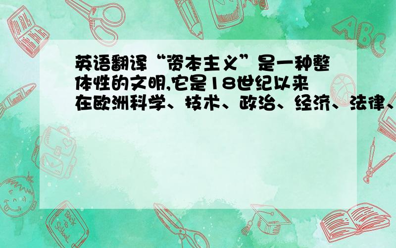 英语翻译“资本主义”是一种整体性的文明,它是18世纪以来在欧洲科学、技术、政治、经济、法律、艺术、宗教中占主导地位的理性主义精神发展的结果,是现代西方文明的本质体现.在这样