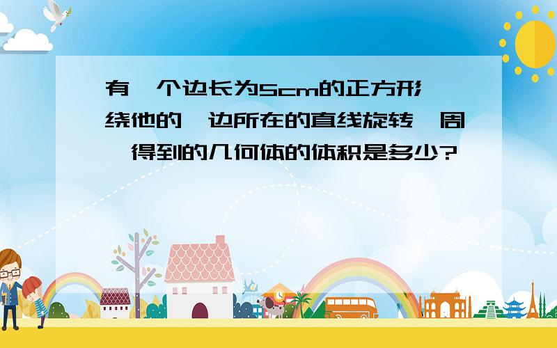 有一个边长为5cm的正方形,绕他的一边所在的直线旋转一周,得到的几何体的体积是多少?