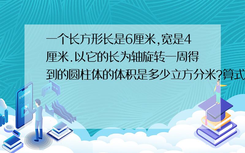 一个长方形长是6厘米,宽是4厘米.以它的长为轴旋转一周得到的圆柱体的体积是多少立方分米?算式