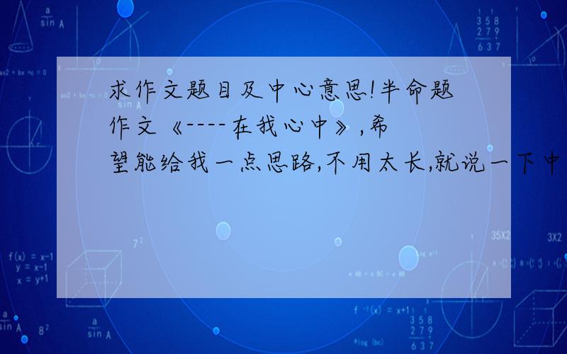 求作文题目及中心意思!半命题作文《----在我心中》,希望能给我一点思路,不用太长,就说一下中心意思就行.谢谢啊!