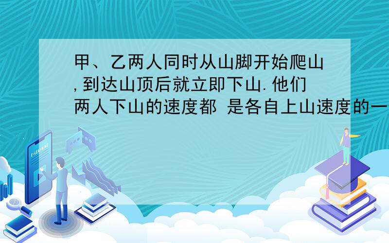 甲、乙两人同时从山脚开始爬山,到达山顶后就立即下山.他们两人下山的速度都 是各自上山速度的一道数学题我竟然算了半天没算出来甲、乙两人同时从山脚开始爬山，到达山顶后就立即下