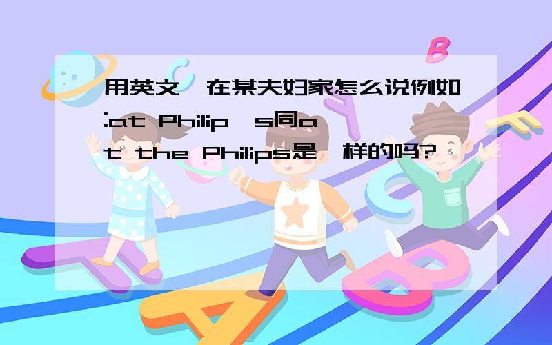 用英文,在某夫妇家怎么说例如:at Philip's同at the Philips是一样的吗?