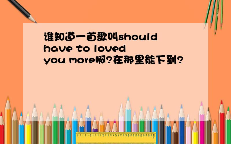 谁知道一首歌叫should have to loved you more啊?在那里能下到?