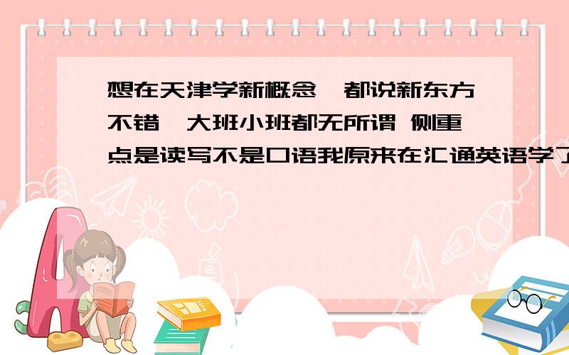 想在天津学新概念,都说新东方不错,大班小班都无所谓 侧重点是读写不是口语我原来在汇通英语学了一阵 因为上班没好好学,而且感觉他们那里都是侧重培养口语的,我想找一个比较注重基础